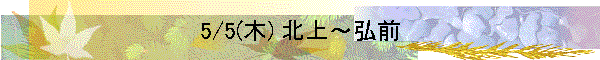 5/5(木) 北上～弘前